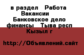  в раздел : Работа » Вакансии »  » Банковское дело, финансы . Тыва респ.,Кызыл г.